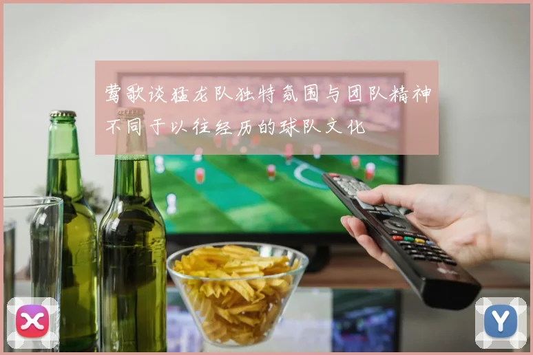 莺歌谈猛龙队独特氛围与团队精神不同于以往经历的球队文化