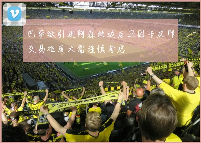 巴萨欲引进阿森纳边后卫因卡皮耶交易难度大需谨慎考虑