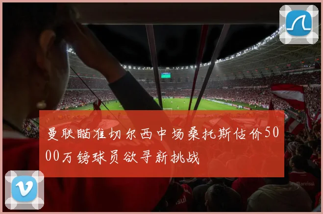 曼联瞄准切尔西中场桑托斯估价5000万镑球员欲寻新挑战