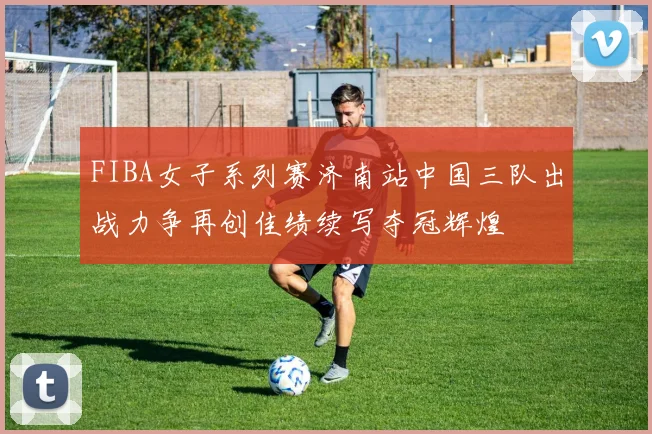 FIBA女子系列赛济南站中国三队出战力争再创佳绩续写夺冠辉煌