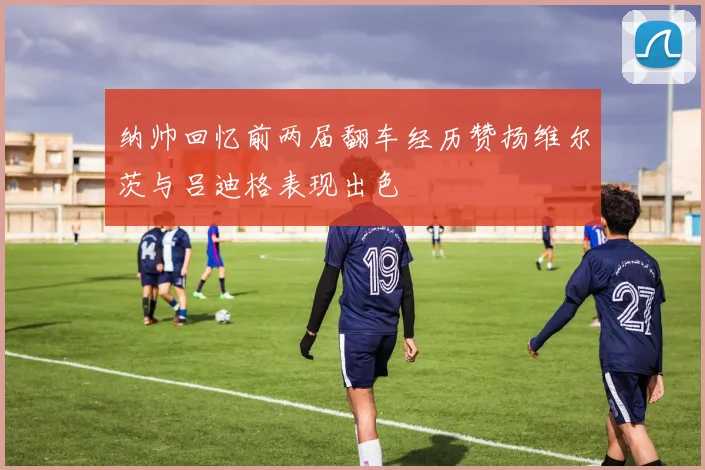 纳帅回忆前两届翻车经历赞扬维尔茨与吕迪格表现出色