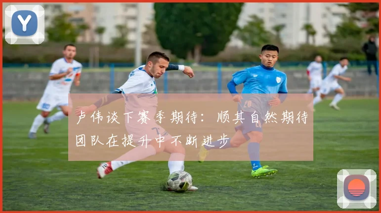 卢伟谈下赛季期待：顺其自然期待团队在提升中不断进步