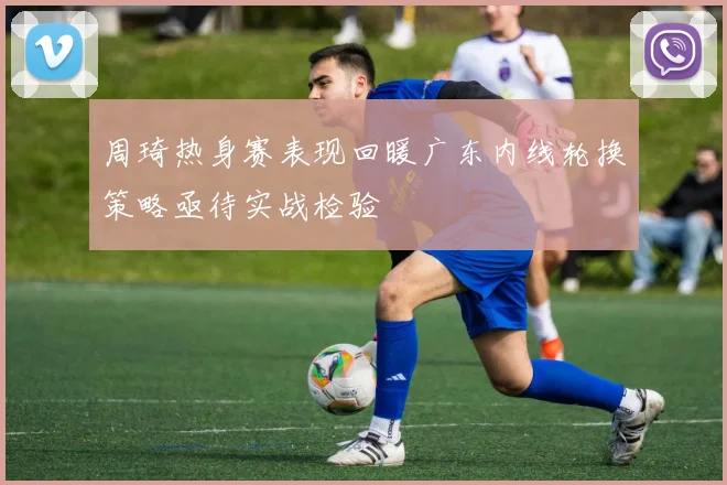 周琦热身赛表现回暖广东内线轮换策略亟待实战检验