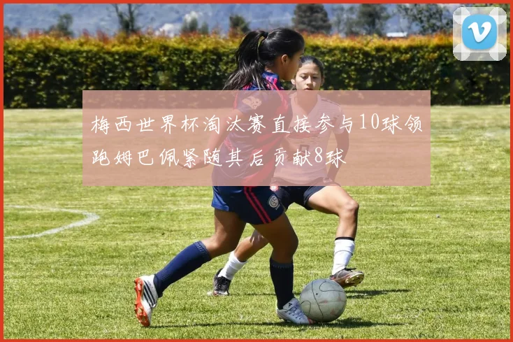 梅西世界杯淘汰赛直接参与10球领跑姆巴佩紧随其后贡献8球