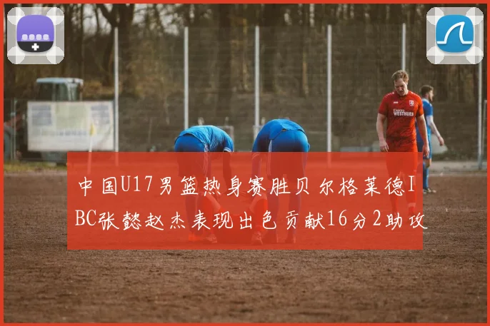中国U17男篮热身赛胜贝尔格莱德IBC张懿赵杰表现出色贡献16分2助攻2抢断