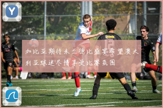 加比亚期待米兰德比盛宴希望澳大利亚球迷尽情享受比赛氛围
