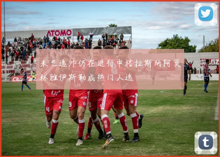 米兰选帅仍在进行中格拉斯纳阿莫林雅伊斯勒成热门人选
