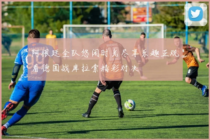 阿根廷全队悠闲时光尽享乐趣正观看德国战库拉索精彩对决
