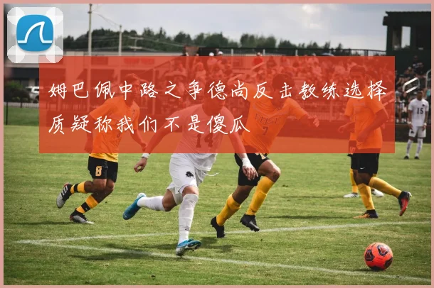 姆巴佩中路之争德尚反击教练选择质疑称我们不是傻瓜