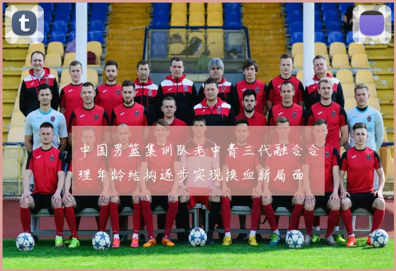 中国男篮集训队老中青三代融合合理年龄结构逐步实现换血新局面