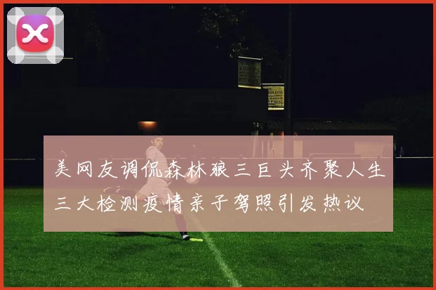 美网友调侃森林狼三巨头齐聚人生三大检测疫情亲子驾照引发热议