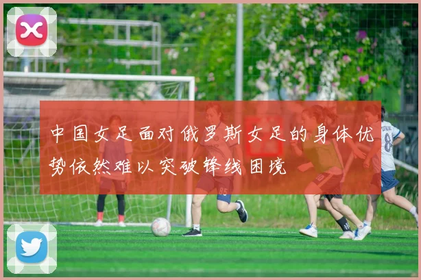 中国女足面对俄罗斯女足的身体优势依然难以突破锋线困境