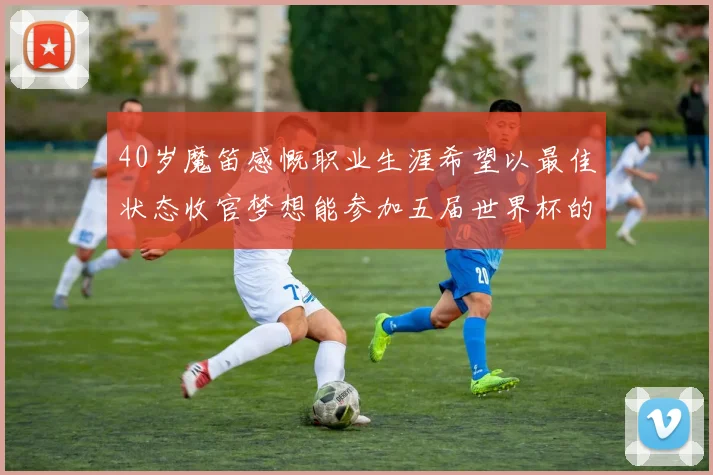 40岁魔笛感慨职业生涯希望以最佳状态收官梦想能参加五届世界杯的壮举