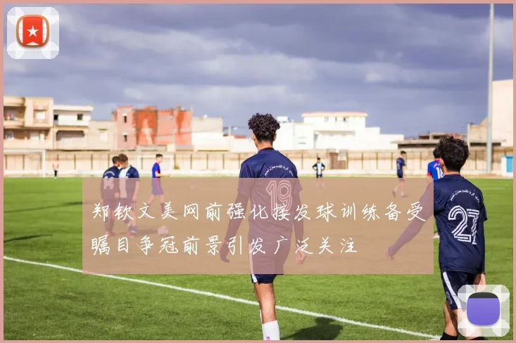 郑钦文美网前强化接发球训练备受瞩目争冠前景引发广泛关注