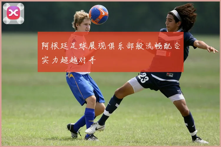 阿根廷足球展现俱乐部般流畅配合实力超越对手