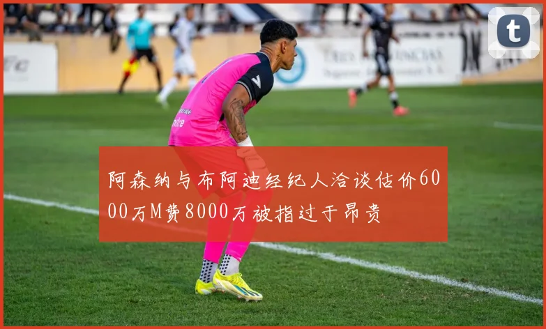 阿森纳与布阿迪经纪人洽谈估价6000万M费8000万被指过于昂贵