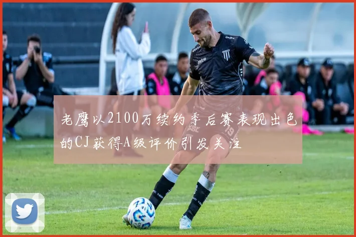 老鹰以2100万续约季后赛表现出色的CJ获得A级评价引发关注
