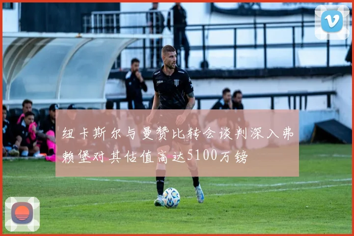 纽卡斯尔与曼赞比转会谈判深入弗赖堡对其估值高达5100万镑