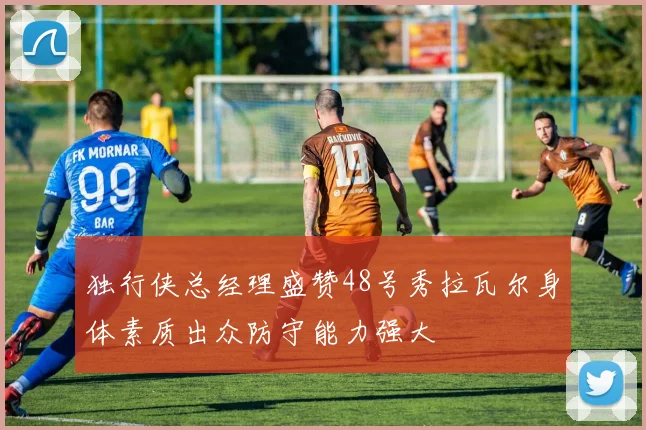 独行侠总经理盛赞48号秀拉瓦尔身体素质出众防守能力强大